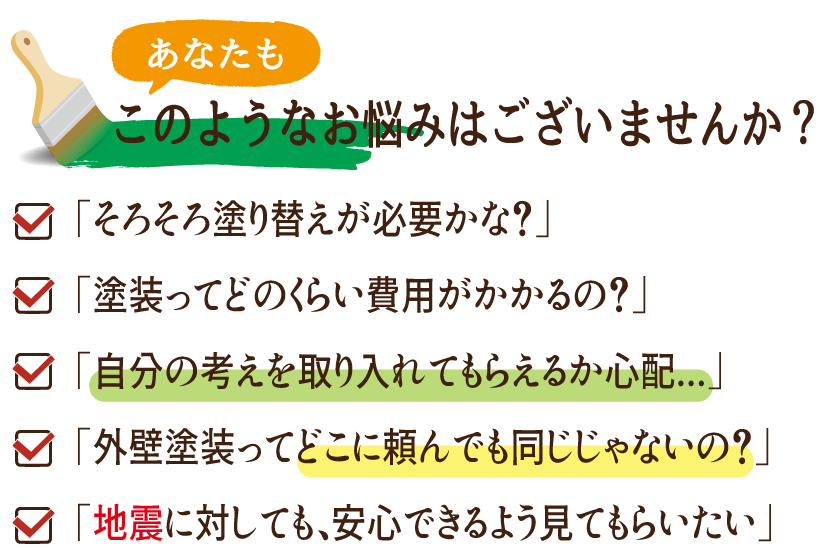 あなたもこのようなお悩みはございませんか？ 「そろそろ塗り替えが必要かな？」 「どのくらい費用がかかるのかな？」 「自分の考えを取り入れてもらえるか心配... 「外壁塗装ってどこに頼んでも同じじゃないの？」 「地震に対しても、安心できるよう見てもらいたい」